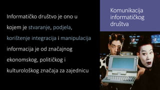 Komunikacija
informatičkog
društva
Informatičko društvo je ono u
kojem je stvaranje, podjela,
korištenje integracija i manipulacija
informacija je od značajnog
ekonomskog, političkog i
kulturološkog značaja za zajednicu
 