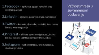 Važnost mreža u
suvremenom
poslovanju
1.Facebook – aplikacije, oglasi, kontakti, web
integracija, grupe
2.LinkedIn – kontakti, poslovne grupe, kompanije
3.Twitter – #oznake, @oznake, kontakti, liste, brzina
širenja, web integracija
4.Pinterest – affiliate poveznice (popusti), brzina
širenja, vizualni sadržaj dobiva prednost, oglasi
5.Instagram – web integracija, foto natjecanja,
istraživanje tržišta
 