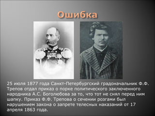 25 июля 1877 года Санкт-Петербургский градоначальник Ф.Ф. 
Трeпов отдал приказ о порке политического заключенного 
народника А.С. Боголюбова за то, что тот не снял перед ним 
шапку. Приказ Ф.Ф. Трепова о сечении розгами был 
нарушением закона о запрете телесных наказаний от 17 
апреля 1863 года.
 