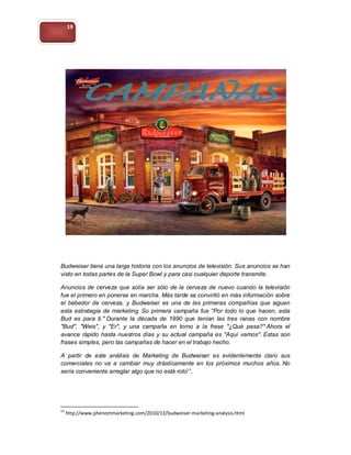 19




Budweiser tiene una larga historia con los anuncios de televisión. Sus anuncios se han
visto en todas partes de la Super Bowl y para casi cualquier deporte transmite.

Anuncios de cerveza que solía ser sólo de la cerveza de nuevo cuando la televisión
fue el primero en ponerse en marcha. Más tarde se convirtió en más información sobre
el bebedor de cerveza, y Budweiser es una de las primeras compañías que siguen
esta estrategia de marketing. Su primera campaña fue “Por todo lo que hacen, esta
Bud es para ti." Durante la década de 1990 que tenían las tres ranas con nombre
"Bud", "Weis", y "Er", y una campaña en torno a la frase "¿Qué pasa?" Ahora el
avance rápido hasta nuestros días y su actual campaña es "Aquí vamos". Estas son
frases simples, pero las campañas de hacer en el trabajo hecho.

A partir de este análisis de Marketing de Budweiser es evidentemente claro sus
comerciales no va a cambiar muy drásticamente en los próximos muchos años. No
sería conveniente arreglar algo que no está roto14.




14
     http://www.phenommarketing.com/2010/12/budweiser-marketing-analysis.html
 