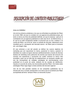 33




Antes de SABMiller:

Uno de los primeros problemas a los que se enfrentaba la publicidad de Pilsen
en el año 1990, era que no contaba con una agencia de publicidad propia, por
tanto no tenía una línea de publicidad definida, así que la empresa optó por la
contratación de una agencia publicitaria en este caso fue la de Michel Arnau, a
la cual se le pidió inicialmente facilitar el personal que se iba a dedicar a la
cuenta de Pilsen, con el fin de hacer un estudio de mercado, obteniendo como
resultado que la percepción del mercado acerca de Pilsen para el momento
era una imagen vieja.

En ese entonces a raíz del estudio se definen los nuevos objetivos de
marketing que son rejuvenecer la marca, posicionar la marca y generar la
identidad, los cuales se logran alcanzar satisfactoriamente a través de diversas
tácticas de marketing como patrocinio de eventos que hacían del consumo de
cerveza una experiencia y accesorios los cuales volvieron la marca más
accesible y para uso en todo tipo de celebraciones; es necesario resaltar que
eso iba acompañado de múltiples estrategias de merchandasing como
publicidad en el punto de venta, rediseño de los canales de distribución,
impulso en el punto de venta y los reconocidos parches Pilsen. Con todas estas
estrategias Pilsen logro llegar a todos estratos del mercado regional.

Uno de los más grandes aciertos en las campañas publicitarias fue la
introducción de un sonido característico a la marca que es la fanfarria de Pilsen
acompañada del lema “siempre Pilsen va marcando el paso”.
 