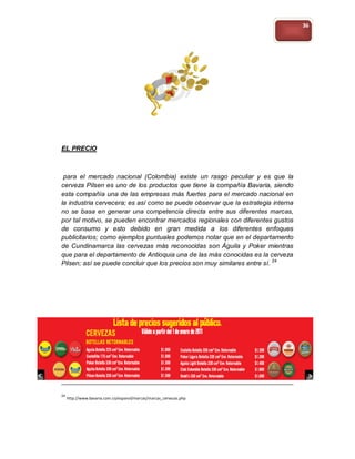 36




EL PRECIO



 para el mercado nacional (Colombia) existe un rasgo peculiar y es que la
cerveza Pilsen es uno de los productos que tiene la compañía Bavaria, siendo
esta compañía una de las empresas más fuertes para el mercado nacional en
la industria cervecera; es así como se puede observar que la estrategia interna
no se basa en generar una competencia directa entre sus diferentes marcas,
por tal motivo, se pueden encontrar mercados regionales con diferentes gustos
de consumo y esto debido en gran medida a los diferentes enfoques
publicitarios; como ejemplos puntuales podemos notar que en el departamento
de Cundinamarca las cervezas más reconocidas son Águila y Poker mientras
que para el departamento de Antioquia una de las más conocidas es la cerveza
Pilsen; así se puede concluir que los precios son muy similares entre sí. 24




24
     http://www.bavaria.com.co/espanol/marcas/marcas_cervezas.php
 