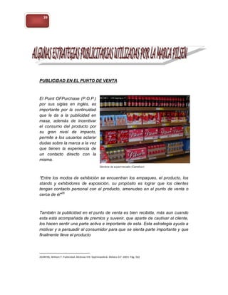 39




PUBLICIDAD EN EL PUNTO DE VENTA



El Point OFPurchase (P.O.P.)
por sus siglas en inglés, es
importante por la continuidad
que le da a la publicidad en
masa, además de incentivar
el consumo del producto por
su gran nivel de impacto,
permite a los usuarios aclarar
dudas sobre la marca a la vez
que tienen la experiencia de
un contacto directo con la
misma.



“Entre los modos de exhibición se encuentran los empaques, el producto, los
stands y exhibidores de exposición, su propósito es lograr que los clientes
tengan contacto personal con el producto, amenudeo en el punto de venta o
cerca de él”25



También la publicidad en el punto de venta es bien recibida, más aun cuando
esta está acompañada de premios y suvenir, que aparte de cautivar al cliente,
los hacen sentir una parte activa e importante de esta. Esta estrategia ayuda a
motivar y a persuadir al consumidor para que se sienta parte importante y que
finalmente lleve el producto




25ARENS, William F. Publicidad. McGraw Hill. Septimaedició. México D.F: 2003. Pág. 562
 