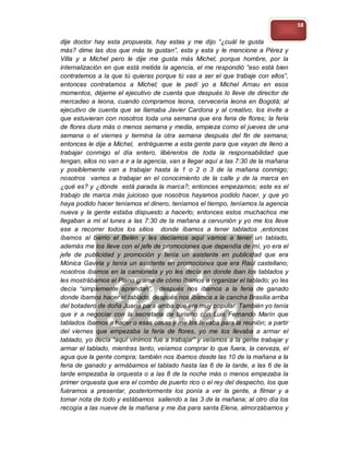 58

dije doctor hay esta propuesta, hay estas y me dijo “¿cuál te gusta
más? dime las dos que más te gustan”, esta y esta y le mencione a Pérez y
Villa y a Michel pero le dije me gusta más Michel, porque hombre, por la
internalización en que está metida la agencia, el me respondió “eso está bien
contratemos a la que tú quieras porque tú vas a ser el que trabaje con ellos”,
entonces contratamos a Michel; que le pedí yo a Michel Arnau en esos
momentos, déjeme el ejecutivo de cuenta que después lo lleve de director de
mercadeo a leona, cuando compramos leona, cervecería leona en Bogotá; al
ejecutivo de cuenta que se llamaba Javier Cardona y al creativo, los invite a
que estuvieran con nosotros toda una semana que era feria de flores; la feria
de flores dura más o menos semana y media, empieza como el jueves de una
semana o el viernes y termina la otra semana después del fin de semana;
entonces le dije a Michel, entrégueme a esta gente para que vayan de lleno a
trabajar conmigo el día entero, libérenlos de toda la responsabilidad que
tengan, ellos no van a ir a la agencia, van a llegar aquí a las 7:30 de la mañana
y posiblemente van a trabajar hasta la 1 o 2 o 3 de la mañana conmigo;
nosotros vamos a trabajar en el conocimiento de la calle y de la marca en
¿qué es? y ¿dónde está parada la marca?; entonces empezamos; este es el
trabajo de marca más juicioso que nosotros hayamos podido hacer, y que yo
haya podido hacer teníamos el dinero, teníamos el tiempo, teníamos la agencia
nueva y la gente estaba dispuesto a hacerlo; entonces estos muchachos me
llegaban a mí el lunes a las 7:30 de la mañana a cervunión y yo me los lleve
ese a recorrer todos los sitios donde íbamos a tener tablados ,entonces
íbamos al barrio el Belén y les decíamos aquí vamos a tener un tablado,
además me los lleve con el jefe de promociones que dependía de mí, yo era el
jefe de publicidad y promoción y tenía un asistente en publicidad que era
Mónica Gaviria y tenía un asistente en promociones que era Raúl castellano;
nosotros íbamos en la camioneta y yo les decía en donde iban los tablados y
les mostrábamos el Plano grama de cómo íbamos a organizar el tablado; yo les
decía “simplemente aprendan”, después nos íbamos a la feria de ganado
donde íbamos hacer el tablado, después nos íbamos a la cancha Brasilia arriba
del botadero de doña Juana para arriba que era muy popular. También yo tenía
que ir a negociar con la secretaria de turismo con Luis Fernando Marín que
tablados íbamos a hacer o esas cosas y me los llevaba para la reunión; a partir
del viernes que empezaba la feria de flores, yo me los llevaba a armar el
tablado, yo decía “aquí vinimos fue a trabajar” y veíamos a la gente trabajar y
armar el tablado, mientras tanto, veíamos comprar lo que fuera, la cerveza, el
agua que la gente compra; también nos íbamos desde las 10 de la mañana a la
feria de ganado y armábamos el tablado hasta las 6 de la tarde, a las 6 de la
tarde empezaba la orquesta o a las 8 de la noche más o menos empezaba la
primer orquesta que era el combo de puerto rico o el rey del despecho, los que
fuéramos a presentar, posteriormente los ponía a ver la gente, a filmar y a
tomar nota de todo y estábamos saliendo a las 3 de la mañana; al otro día los
recogía a las nueve de la mañana y me iba para santa Elena, almorzábamos y
 