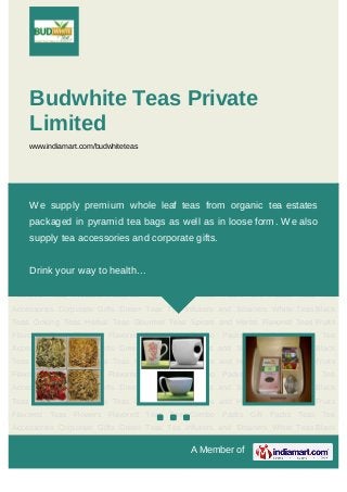 08377809521
A Member of
Budwhite Teas Private
Limited
www.indiamart.com/budwhiteteas
Teas Tea Accessories Corporate Gifts Green Teas Tea Infusers and Strainers White Teas Black
Teas Oolong Teas Herbal Teas Gourmet Teas Spices and Herbs Flavored Teas Fruits Flavored
Teas Flowers Flavored Teas Tea Combo Packs Gift Packs Teas Tea Accessories Corporate
Gifts Green Teas Tea Infusers and Strainers White Teas Black Teas Oolong Teas Herbal
Teas Gourmet Teas Spices and Herbs Flavored Teas Fruits Flavored Teas Flowers Flavored
Teas Tea Combo Packs Gift Packs Teas Tea Accessories Corporate Gifts Green Teas Tea
Infusers and Strainers White Teas Black Teas Oolong Teas Herbal Teas Gourmet Teas Spices
and Herbs Flavored Teas Fruits Flavored Teas Flowers Flavored Teas Tea Combo Packs Gift
Packs Teas Tea Accessories Corporate Gifts Green Teas Tea Infusers and Strainers White
Teas Black Teas Oolong Teas Herbal Teas Gourmet Teas Spices and Herbs Flavored
Teas Fruits Flavored Teas Flowers Flavored Teas Tea Combo Packs Gift Packs Teas Tea
Accessories Corporate Gifts Green Teas Tea Infusers and Strainers White Teas Black
Teas Oolong Teas Herbal Teas Gourmet Teas Spices and Herbs Flavored Teas Fruits Flavored
Teas Flowers Flavored Teas Tea Combo Packs Gift Packs Teas Tea Accessories Corporate
Gifts Green Teas Tea Infusers and Strainers White Teas Black Teas Oolong Teas Herbal
Teas Gourmet Teas Spices and Herbs Flavored Teas Fruits Flavored Teas Flowers Flavored
Teas Tea Combo Packs Gift Packs Teas Tea Accessories Corporate Gifts Green Teas Tea
Infusers and Strainers White Teas Black Teas Oolong Teas Herbal Teas Gourmet Teas Spices
and Herbs Flavored Teas Fruits Flavored Teas Flowers Flavored Teas Tea Combo Packs Gift
We supply premium whole leaf teas from organic tea estates
packaged in pyramid tea bags as well as in loose form. We also
supply tea accessories and corporate gifts.
Drink your way to health...
 