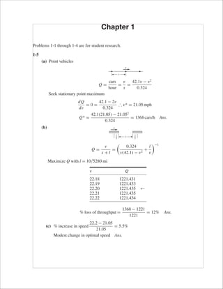 Chapter 1 
Problems 1-1 through 1-4 are for student research. 
1-5 
(a) Point vehicles 
Q = cars 
hour 
= v 
x 
= 42.1v − v2 
0.324 
Seek stationary point maximum 
dQ 
dv 
= 0 = 42.1 − 2v 
0.324 
∴ v* = 21.05 mph 
Q* = 42.1(21.05) − 21.052 
0.324 
= 1368 cars/h Ans. 
(b) 
Q = v 
x + l 
= 
x l2 
 
0.324 
v(42.1) − v2 
+ l 
v 
−1 
Maximize Q with l = 10/5280 mi 
v Q 
22.18 1221.431 
22.19 1221.433 
22.20 1221.435 ← 
22.21 1221.435 
22.22 1221.434 
% loss of throughput = 1368 − 1221 
1221 
= 12% Ans. 
(c) % increase in speed 
22.2 − 21.05 
21.05 
= 5.5% 
Modest change in optimal speed Ans. 
l2 
v 
x 
v 
 