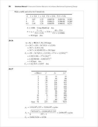 FIRST PAGES
26 Solutions Manual • Instructor’s Solution Manual to Accompany Mechanical Engineering Design
Make a table and solve for b iteratively
b
.
= 4.068 Using MathCad Ans.
θ = x0 +
¯x − x0
(1 + 1/b)
= 33.8 +
49 − 33.8
(1 + 1/4.068)
= 49.8 kpsi Ans.
20-36
x = Sy = W[34.7, 39, 2.93] kpsi
¯x = 34.7 + (39 − 34.7) (1 + 1/2.93)
= 34.7 + 4.3 (1.34)
= 34.7 + 4.3(0.892 22) = 38.5 kpsi
ˆσx = (39 − 34.7)[ (1 + 2/2.93) − 2
(1 + 1/2.93)]1/2
= 4.3[ (1.68) − 2
(1.34)]1/2
= 4.3[0.905 00 − 0.892 222
]1/2
= 1.42 kpsi Ans.
Cx = 1.42/38.5 = 0.037 Ans.
20-37
x (Mrev) f f x f x2
1 11 11 11
2 22 44 88
3 38 114 342
4 57 228 912
5 31 155 775
6 19 114 684
7 15 105 735
8 12 96 768
9 11 99 891
10 9 90 900
11 7 77 847
12 5 60 720
Sum 78 237 1193 7673
µx = 1193(106
)/237 = 5.034(106
) cycles
ˆσx =
7673(1012) − [1193(106)]2/237
237 − 1
= 2.658(106
) cycles
Cx = 2.658/5.034 = 0.528
b 1 + 2/b 1 + 1/b (1 + 2/b) (1 + 1/b)
3 1.67 1.33 0.90330 0.89338 0.363
4 1.5 1.25 0.88623 0.90640 0.280
4.1 1.49 1.24 0.88595 0.90852 0.271
budynas_SM_ch20.qxd 12/06/2006 18:53 Page 26
 