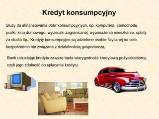 Służy do sfinansowania dóbr konsumpcyjnych, np. komputera, samochodu, pralki, kina domowego, wycieczki zagranicznej, wyposażenia mieszkania, opłaty za studia itp.. Kredyty konsumpcyjne są udzielone osobie fizycznej na cele bezpośrednio nie związane z działalnością gospodarczą.  Bank udzielając kredytu zawsze bada wiarygodność kredytową pożyczkobiorcy, czyli jego zdolność do spłacania kredytu. Kredyt konsumpcyjny  