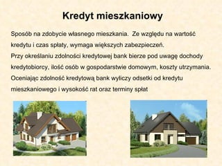 Kredyt mieszkaniowy  Sposób na zdobycie własnego mieszkania.  Ze względu na wartość kredytu i czas spłaty, wymaga większych zabezpieczeń.  Przy określaniu zdolności kredytowej bank bierze pod uwagę dochody kredytobiorcy, ilość osób w gospodarstwie domowym, koszty utrzymania. Oceniając zdolność kredytową bank wyliczy odsetki od kredytu mieszkaniowego i wysokość rat oraz terminy spłat  