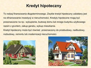 Kredyt hipoteczny  To rodzaj finansowania długoterminowego. Zwykle kredyt hipoteczny udzielany jest na sfinansowanie inwestycji w nieruchomości. Kredyty hipoteczne mogą być przeznaczone na np.: wykupienie, budowę domu lub innego budynku użytkowego razem z gruntem, zakup garażu, wykup mieszkania.  Kredyt hipoteczny może być również  przeznaczony do przebudowy, nadbudowy, rozbudowy, remontu lub modernizacji nieruchomości.  