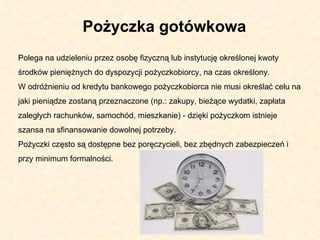 Polega na udzieleniu przez osobę fizyczną lub instytucję określonej kwoty środków pieniężnych do dyspozycji pożyczkobiorcy, na czas określony.  W odróżnieniu od kredytu bankowego pożyczkobiorca nie musi określać celu na jaki pieniądze zostaną przeznaczone (np.: zakupy, bieżące wydatki, zapłata zaległych rachunków, samochód, mieszkanie) - dzięki pożyczkom istnieje szansa na sfinansowanie dowolnej potrzeby.  Pożyczki często są dostępne bez poręczycieli, bez zbędnych zabezpieczeń i przy minimum formalności.  Pożyczka gotówkowa 