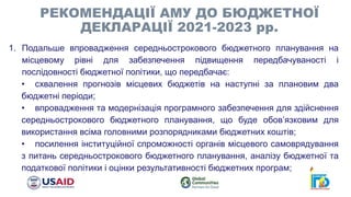 1. Подальше впровадження середньострокового бюджетного планування на
місцевому рівні для забезпечення підвищення передбачуваності і
послідовності бюджетної політики, що передбачає:
• схвалення прогнозів місцевих бюджетів на наступні за плановим два
бюджетні періоди;
• впровадження та модернізація програмного забезпечення для здійснення
середньострокового бюджетного планування, що буде обов’язковим для
використання всіма головними розпорядниками бюджетних коштів;
• посилення інституційної спроможності органів місцевого самоврядування
з питань середньострокового бюджетного планування, аналізу бюджетної та
податкової політики і оцінки результативності бюджетних програм;
РЕКОМЕНДАЦІЇ АМУ ДО БЮДЖЕТНОЇ
ДЕКЛАРАЦІЇ 2021-2023 рр.
 