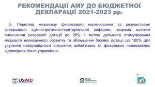 5. Перегляд механізму фінансового вирівнювання за результатами
завершення адміністративно-територіальної реформи, зокрема шляхом
зменшення реверсної дотації до 20% з метою дальшого стимулювання
місцевого економічного розвитку та збільшення базової дотації до 100% для
усунення невідповідності витратних зобов’язань та фіскальних повноважень
відповідних рівнів управління;
РЕКОМЕНДАЦІЇ АМУ ДО БЮДЖЕТНОЇ
ДЕКЛАРАЦІЇ 2021-2023 рр.
 
