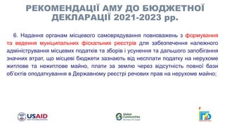 6. Надання органам місцевого самоврядування повноважень з формування
та ведення муніципальних фіскальних реєстрів для забезпечення належного
адміністрування місцевих податків та зборів і усунення та дальшого запобігання
значних втрат, що місцеві бюджети зазнають від несплати податку на нерухоме
житлове та нежитлове майно, плати за землю через відсутність повної бази
об’єктів оподаткування в Державному реєстрі речових прав на нерухоме майно;
РЕКОМЕНДАЦІЇ АМУ ДО БЮДЖЕТНОЇ
ДЕКЛАРАЦІЇ 2021-2023 рр.
 