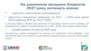 • карантин, спричинений коронавірусом;
• відсутність Бюджетної резолюції на 2021 – 2023 роки (мала
бути ухвалена ВРУ до 15.07.2020)
(у лютому 2020 р. Мінфін був розпочав її підготовку, проте в квітні заявив, що
розроблення надійного макропрогнозу на 2021–2023 роки наразі неможливе);
• місцеві вибори 25 жовтня 2020 року
(популістські заяви кандидатів на посади та в депутати; після виборів – їхні
прагнення збільшити видатки; вичікування апаратів рад на прихід нової влади
тощо);
На ухвалення місцевих бюджетів
2021 року матимуть вплив:
 