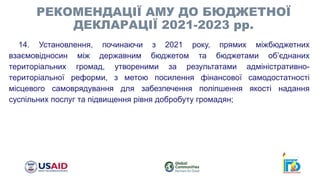 14. Установлення, починаючи з 2021 року, прямих міжбюджетних
взаємовідносин між державним бюджетом та бюджетами об’єднаних
територіальних громад, утвореними за результатами адміністративно-
територіальної реформи, з метою посилення фінансової самодостатності
місцевого самоврядування для забезпечення поліпшення якості надання
суспільних послуг та підвищення рівня добробуту громадян;
РЕКОМЕНДАЦІЇ АМУ ДО БЮДЖЕТНОЇ
ДЕКЛАРАЦІЇ 2021-2023 рр.
 