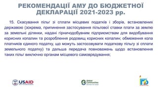 15. Скасування пільг зі сплати місцевих податків і зборів, встановлених
державою (зокрема, припинення застосування пільгової ставки плати за землю
за земельні ділянки, надані гірничодобувним підприємствам для видобування
корисних копалин та розроблення родовищ корисних копалин; обмеження кола
платників єдиного податку, що можуть застосовувати податкову пільгу зі сплати
земельного податку) та дальша передача повноважень щодо встановлення
таких пільг виключно органам місцевого самоврядування;
РЕКОМЕНДАЦІЇ АМУ ДО БЮДЖЕТНОЇ
ДЕКЛАРАЦІЇ 2021-2023 рр.
 