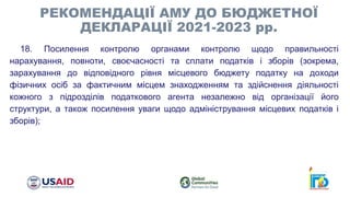 18. Посилення контролю органами контролю щодо правильності
нарахування, повноти, своєчасності та сплати податків і зборів (зокрема,
зарахування до відповідного рівня місцевого бюджету податку на доходи
фізичних осіб за фактичним місцем знаходженням та здійснення діяльності
кожного з підрозділів податкового агента незалежно від організації його
структури, а також посилення уваги щодо адміністрування місцевих податків і
зборів);
РЕКОМЕНДАЦІЇ АМУ ДО БЮДЖЕТНОЇ
ДЕКЛАРАЦІЇ 2021-2023 рр.
 