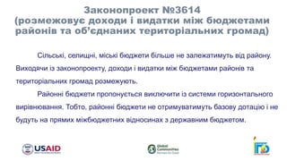 Законопроект №3614
(розмежовує доходи і видатки між бюджетами
районів та об’єднаних територіальних громад)
Сільські, селищні, міські бюджети більше не залежатимуть від району.
Виходячи із законопроекту, доходи і видатки між бюджетами районів та
територіальних громад розмежують.
Районні бюджети пропонується виключити із системи горизонтального
вирівнювання. Тобто, районні бюджети не отримуватимуть базову дотацію і не
будуть на прямих міжбюджетних відносинах з державним бюджетом.
 