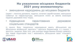 • зменшення надходжень до місцевих бюджетів
(ззовні – технічна допомога, податки, сплачені заробітчанами; зменшення
субвенції на інфраструктуру; зменшення плати за землю внаслідок
наданих державою пільг тощо);
• підвищення гарантованих державою
соціальних стандартів
(з одного боку, теоретично надходження мають збільшитися від
збільшення мінімальної зарплати і зарплати бюджетників, а з іншого –
зростуть і видатки. Крім того, уже сьогодні представники бізнесу заявлять
про новий податковий тиск і можливість збільшення своєї «тіньової»
діяльності.
На ухвалення місцевих бюджетів
2021 року впливатимуть:
 