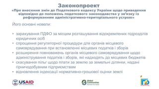 Законопроект
«Про внесення змін до Податкового кодексу України щодо приведення
відповідно до положень податкового законодавства у зв’язку із
реформуванням адміністративно-територіального устрою»
Його основні новели:
• зарахування ПДФО за місцем розташування відокремлених підрозділів
юридичних осіб
• спрощення регуляторної процедури для органів місцевого
самоврядування при встановленні місцевих податків і зборів
• розширення повноважень органів місцевого самоврядування щодо
адміністрування податків і зборів, які надходять до місцевих бюджетів
• скасування пільг щодо плати за землю за земельні ділянки, надані
гірничодобувним підприємствам
• відновлення індексації нормативно-грошової оцінки землі
 