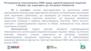 Розширення повноважень ОМС щодо адміністрування податків
і зборів, що надходять до місцевих бюджетів
Як є сьогодні: чинним законодавством не достатньою мірою
врегульовано питання щодо ефективного контролю за виконанням платниками
своїх податкових зобов’язань, що призводить до значних втрат місцевих
бюджетів. Податковим кодексом визначено, що функцією державних
податкових інспекцій є сервісне обслуговування платників. Тобто питання,
пов’язані з адмініструванням податків та зборів, залишаються поза увагою
податкових інспекцій.
Пропонується: надати органам місцевого самоврядування
повноваження в частині адміністрування місцевих податків і зборів. Це питання
можливо вирішити шляхом закріплення за органами місцевого
самоврядування працівників податкових органів, які б забезпечували
виконання фіскальної функції на території відповідної ОМС (або на територіях
кількох ОМС).
 