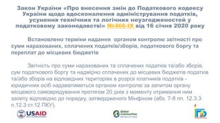Закон України «Про внесення змін до Податкового кодексу
України щодо вдосконалення адміністрування податків,
усунення технічних та логічних неузгодженостей у
податковому законодавстві» №466-ІХ від 16 січня 2020 року
Встановлено терміни надання органом контролю звітності про
суми нарахованих, сплачених податків/зборів, податкового боргу та
переплат до місцевих бюджетів
Звітність про суми нарахованих та сплачених податків та/або зборів,
сум податкового боргу та надмірно сплачених до місцевих бюджетів податків
та/або зборів на відповідних територіях в розрізі платників податків -
юридичних осіб надаватиметься органом контролю за запитом органу
місцевого самоврядування протягом 20 днів з моменту отримання ним
запиту відповідно до порядку, затвердженого Мінфіном (абз. 7-8 пп. 12.3.3
п.12.3 ст.12 ПКУ).
 