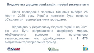 Бюджетна децентралізація: перші результати
Після проведення чергових місцевих виборів 25
жовтня 2020 року Україна повністю буде покрита
об’єднаними територіальними громадами.
Відповідно, у Державному бюджеті України на 2021
рік має бути запроваджено дворівневу модель
міжбюджетних відносин та встановлено
взаємовідносини між держбюджетом та 1 470
бюджетами територіальних громад.
 