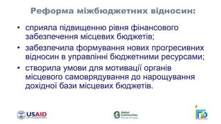 • сприяла підвищенню рівня фінансового
забезпечення місцевих бюджетів;
• забезпечила формування нових прогресивних
відносин в управлінні бюджетними ресурсами;
• створила умови для мотивації органів
місцевого самоврядування до нарощування
дохідної бази місцевих бюджетів.
Реформа міжбюджетних відносин:
 