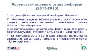 1) зміцнено фінансову спроможність місцевих бюджетів;
2) забезпечено надання якісних суспільних послуг споживачам
завдяки розширення видаткових повноважень органів
місцевого самоврядування;
3) приріст надходжень до загального фонду проти 2015 року (у
співставних умовах) становив 49,3%, або 48,4 млрд гривень;
4) за підсумками 2016 року місцеві бюджети (загальний та
спеціальний фонди разом) виконано з профіцитом в обсязі
15,4 млрд гривень.
Результати першого етапу реформи
(2015-2016)
 