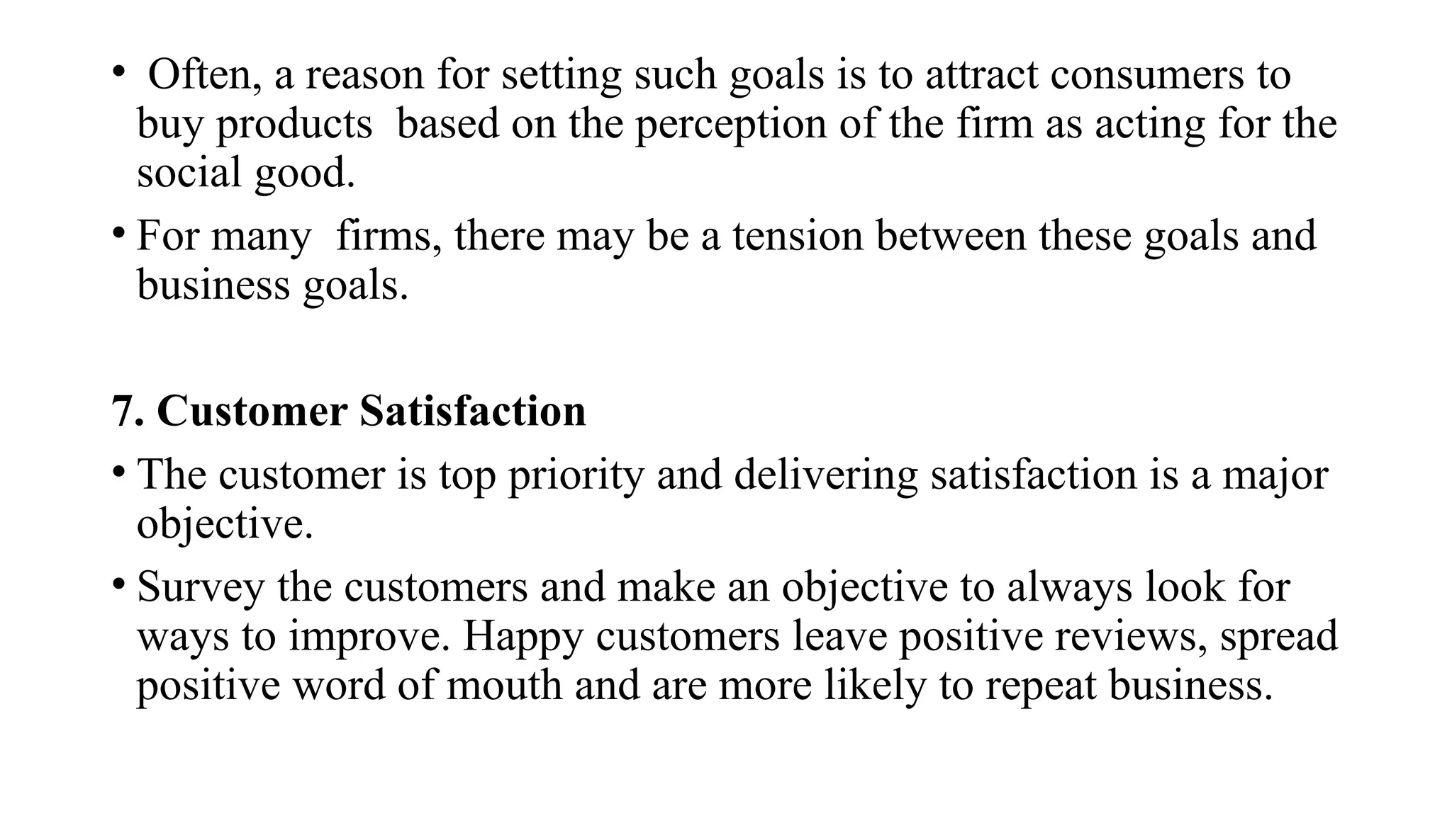 • Often, a reason for setting such goals is to attract consumers to
buy products based on the perception of the firm as acting for the
social good.
• For many firms, there may be a tension between these goals and
business goals.
7. Customer Satisfaction
• The customer is top priority and delivering satisfaction is a major
objective.
• Survey the customers and make an objective to always look for
ways to improve. Happy customers leave positive reviews, spread
positive word of mouth and are more likely to repeat business.
 