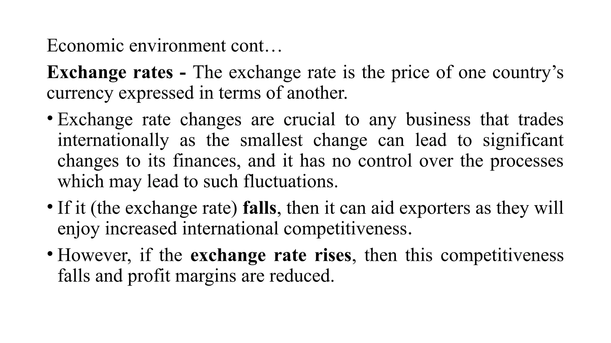 Economic environment cont…
Exchange rates - The exchange rate is the price of one country’s
currency expressed in terms of another.
• Exchange rate changes are crucial to any business that trades
internationally as the smallest change can lead to significant
changes to its finances, and it has no control over the processes
which may lead to such fluctuations.
• If it (the exchange rate) falls, then it can aid exporters as they will
enjoy increased international competitiveness.
• However, if the exchange rate rises, then this competitiveness
falls and profit margins are reduced.
 