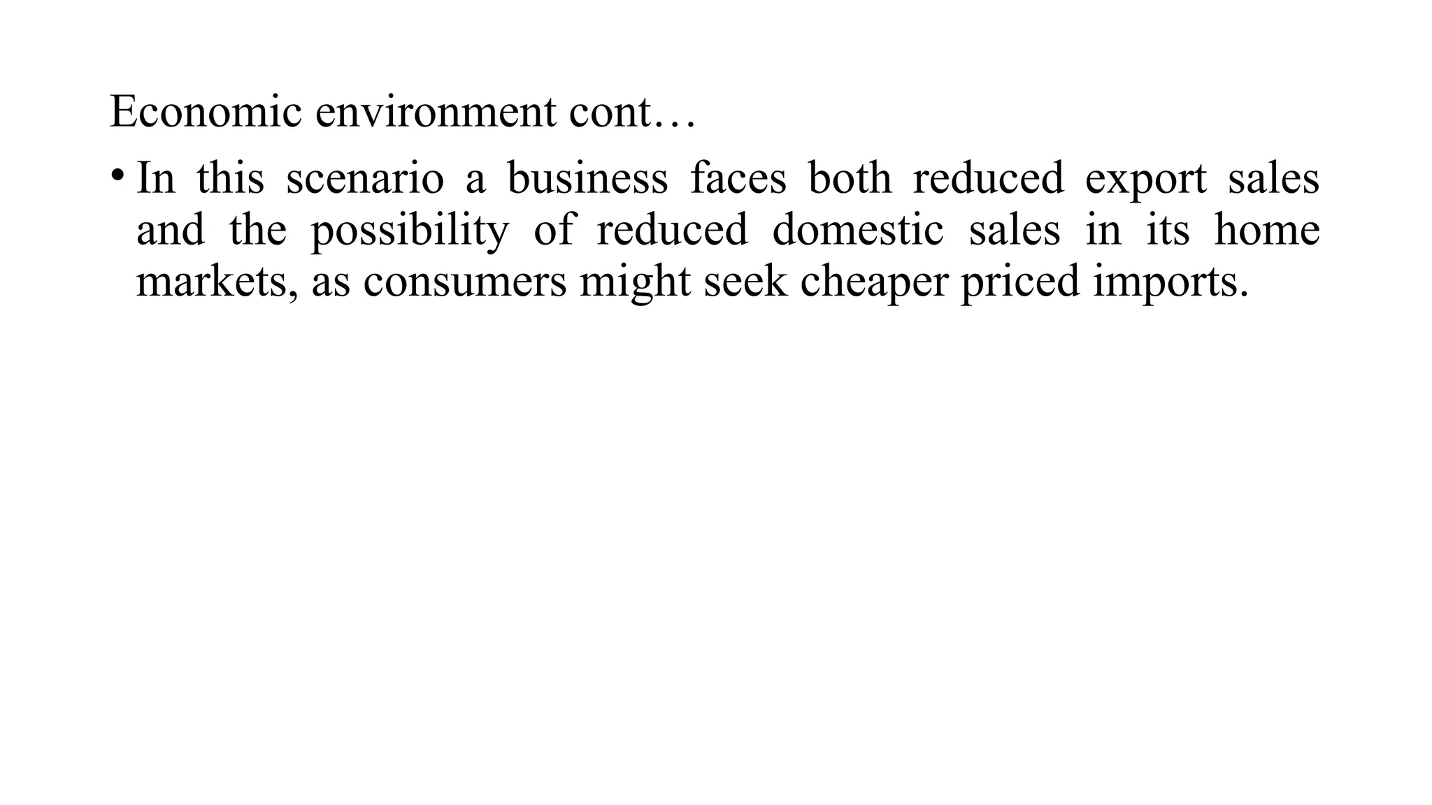 Economic environment cont…
• In this scenario a business faces both reduced export sales
and the possibility of reduced domestic sales in its home
markets, as consumers might seek cheaper priced imports.
 