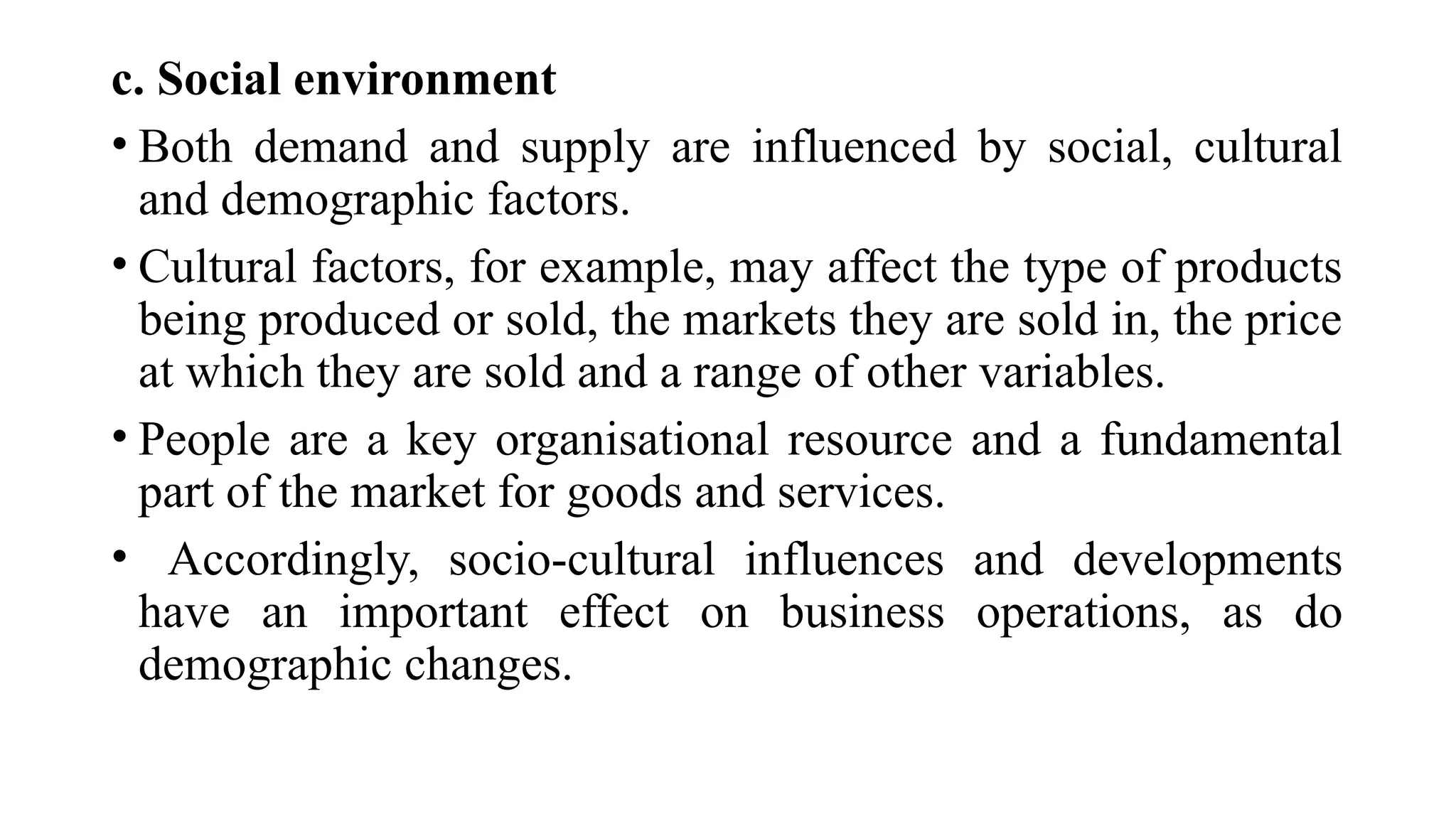 c. Social environment
• Both demand and supply are influenced by social, cultural
and demographic factors.
• Cultural factors, for example, may affect the type of products
being produced or sold, the markets they are sold in, the price
at which they are sold and a range of other variables.
• People are a key organisational resource and a fundamental
part of the market for goods and services.
• Accordingly, socio-cultural influences and developments
have an important effect on business operations, as do
demographic changes.
 