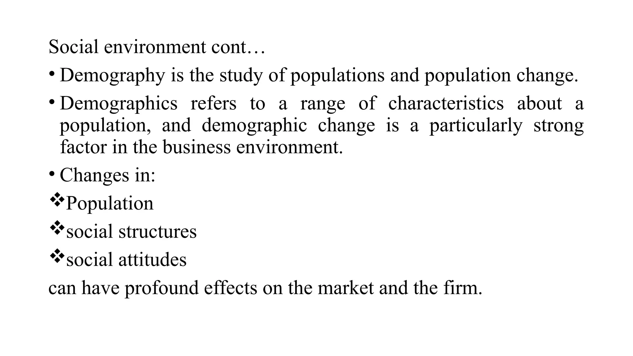 Social environment cont…
• Demography is the study of populations and population change.
• Demographics refers to a range of characteristics about a
population, and demographic change is a particularly strong
factor in the business environment.
• Changes in:
Population
social structures
social attitudes
can have profound effects on the market and the firm.
 