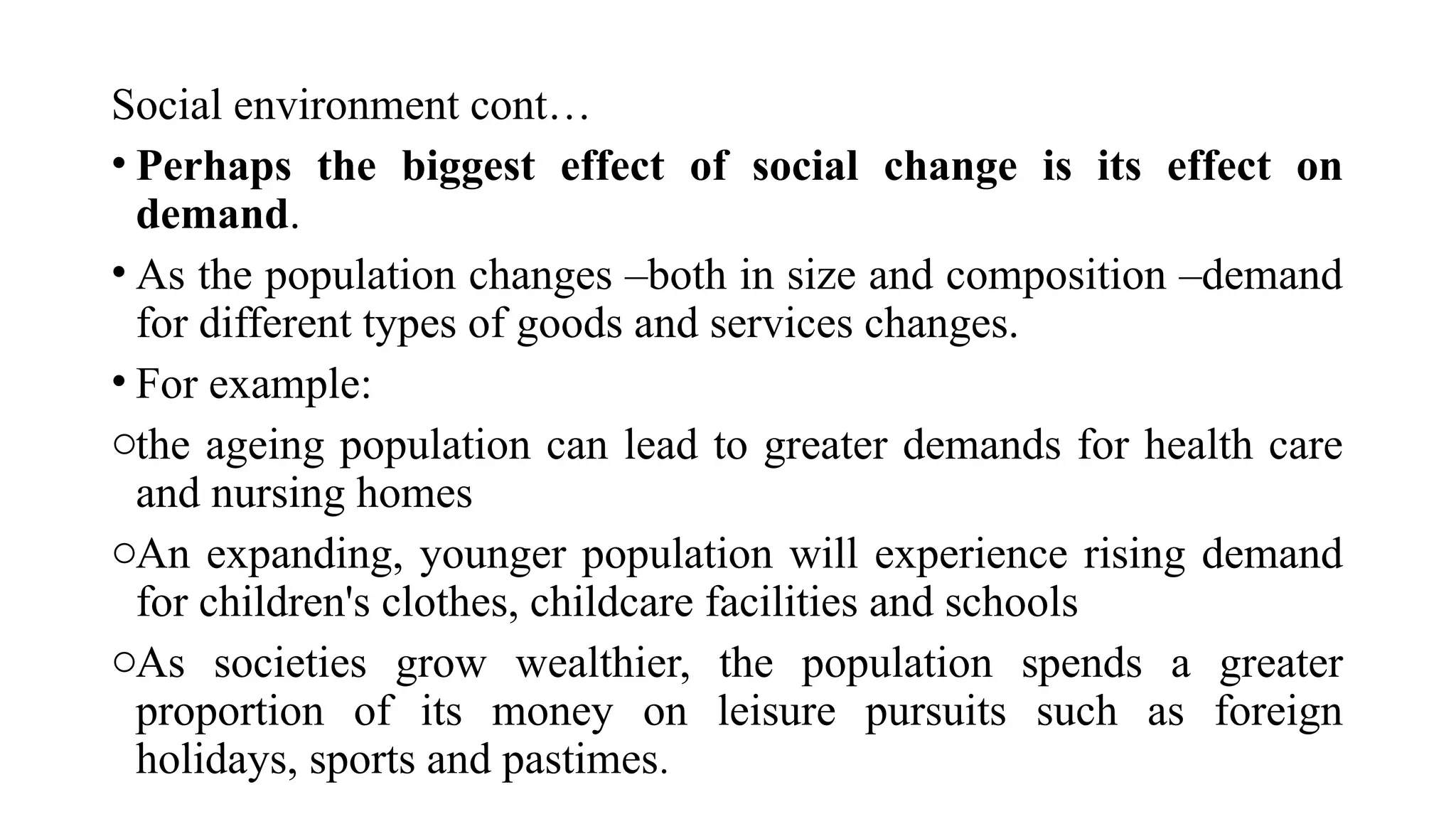 Social environment cont…
• Perhaps the biggest effect of social change is its effect on
demand.
• As the population changes –both in size and composition –demand
for different types of goods and services changes.
• For example:
othe ageing population can lead to greater demands for health care
and nursing homes
oAn expanding, younger population will experience rising demand
for children's clothes, childcare facilities and schools
oAs societies grow wealthier, the population spends a greater
proportion of its money on leisure pursuits such as foreign
holidays, sports and pastimes.
 