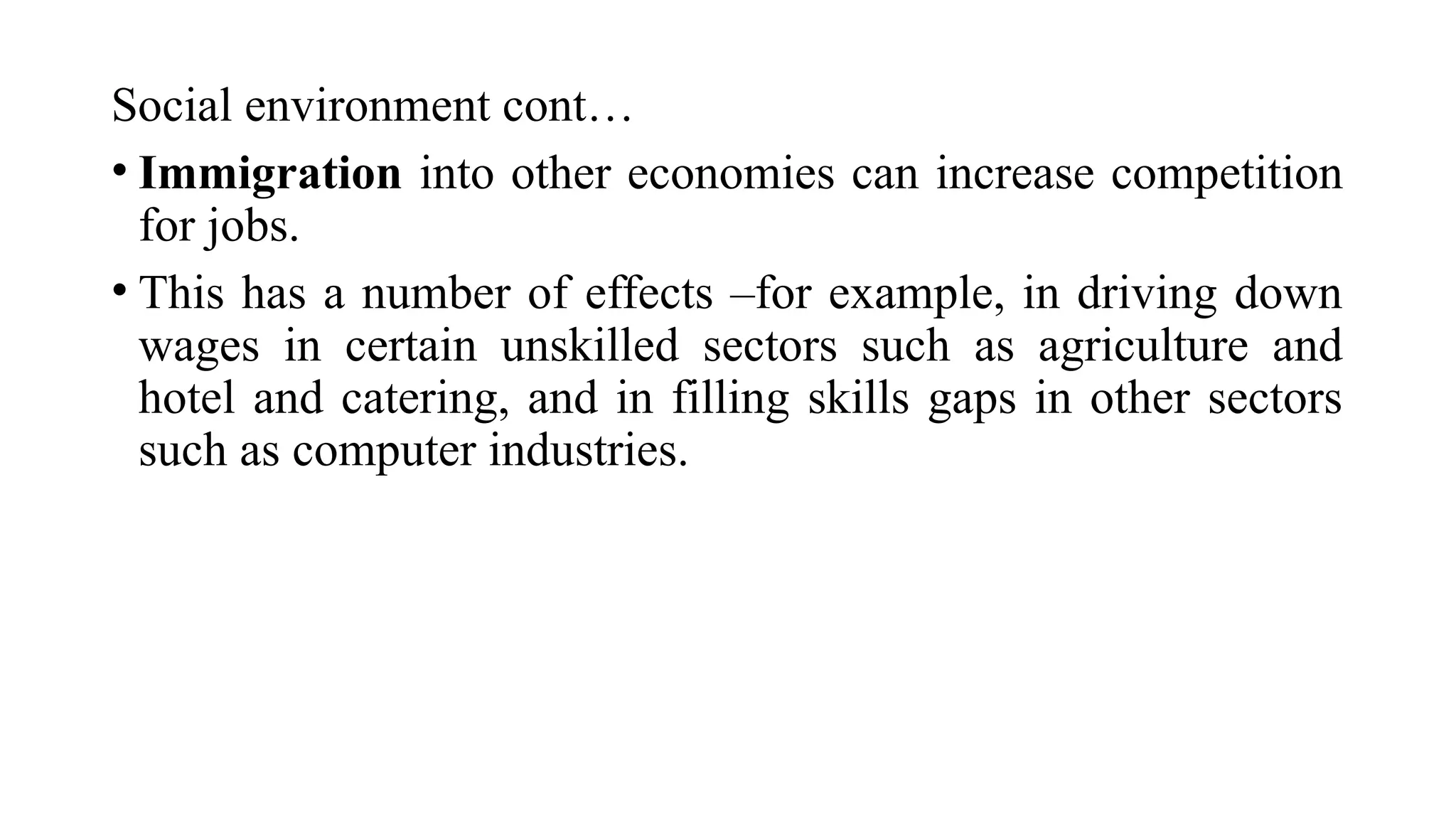 Social environment cont…
• Immigration into other economies can increase competition
for jobs.
• This has a number of effects –for example, in driving down
wages in certain unskilled sectors such as agriculture and
hotel and catering, and in filling skills gaps in other sectors
such as computer industries.
 
