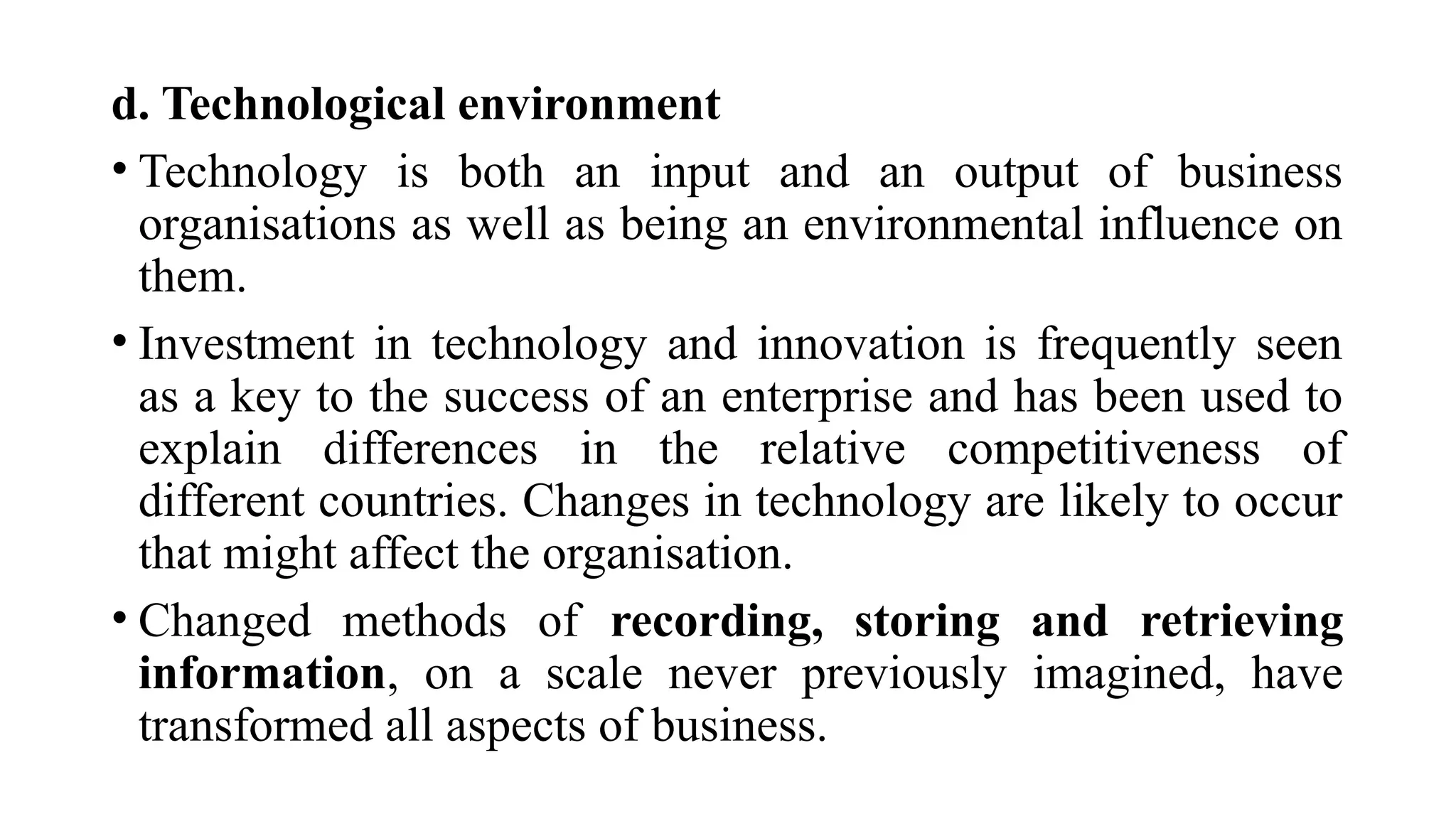 d. Technological environment
• Technology is both an input and an output of business
organisations as well as being an environmental influence on
them.
• Investment in technology and innovation is frequently seen
as a key to the success of an enterprise and has been used to
explain differences in the relative competitiveness of
different countries. Changes in technology are likely to occur
that might affect the organisation.
• Changed methods of recording, storing and retrieving
information, on a scale never previously imagined, have
transformed all aspects of business.
 
