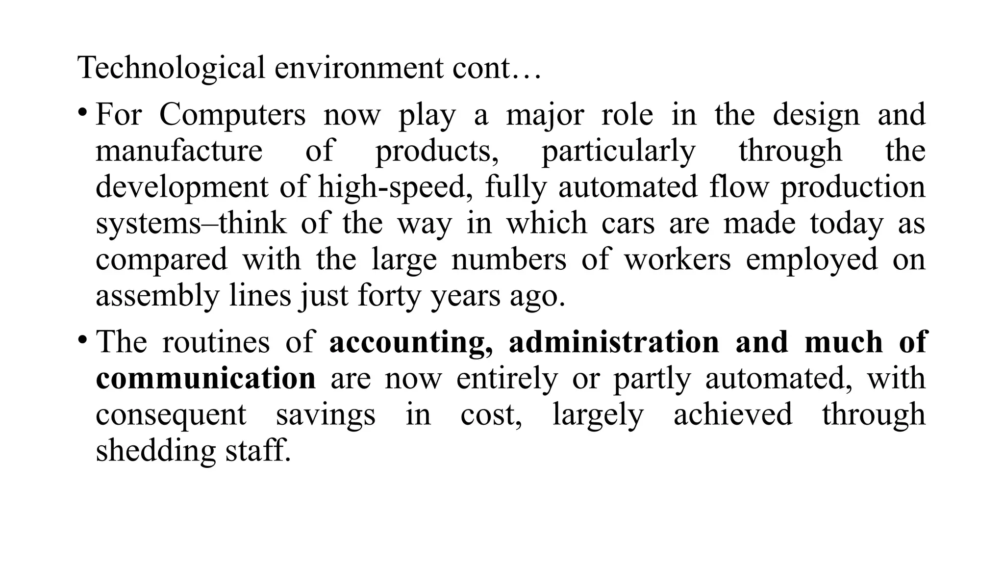 Technological environment cont…
• For Computers now play a major role in the design and
manufacture of products, particularly through the
development of high-speed, fully automated flow production
systems–think of the way in which cars are made today as
compared with the large numbers of workers employed on
assembly lines just forty years ago.
• The routines of accounting, administration and much of
communication are now entirely or partly automated, with
consequent savings in cost, largely achieved through
shedding staff.
 