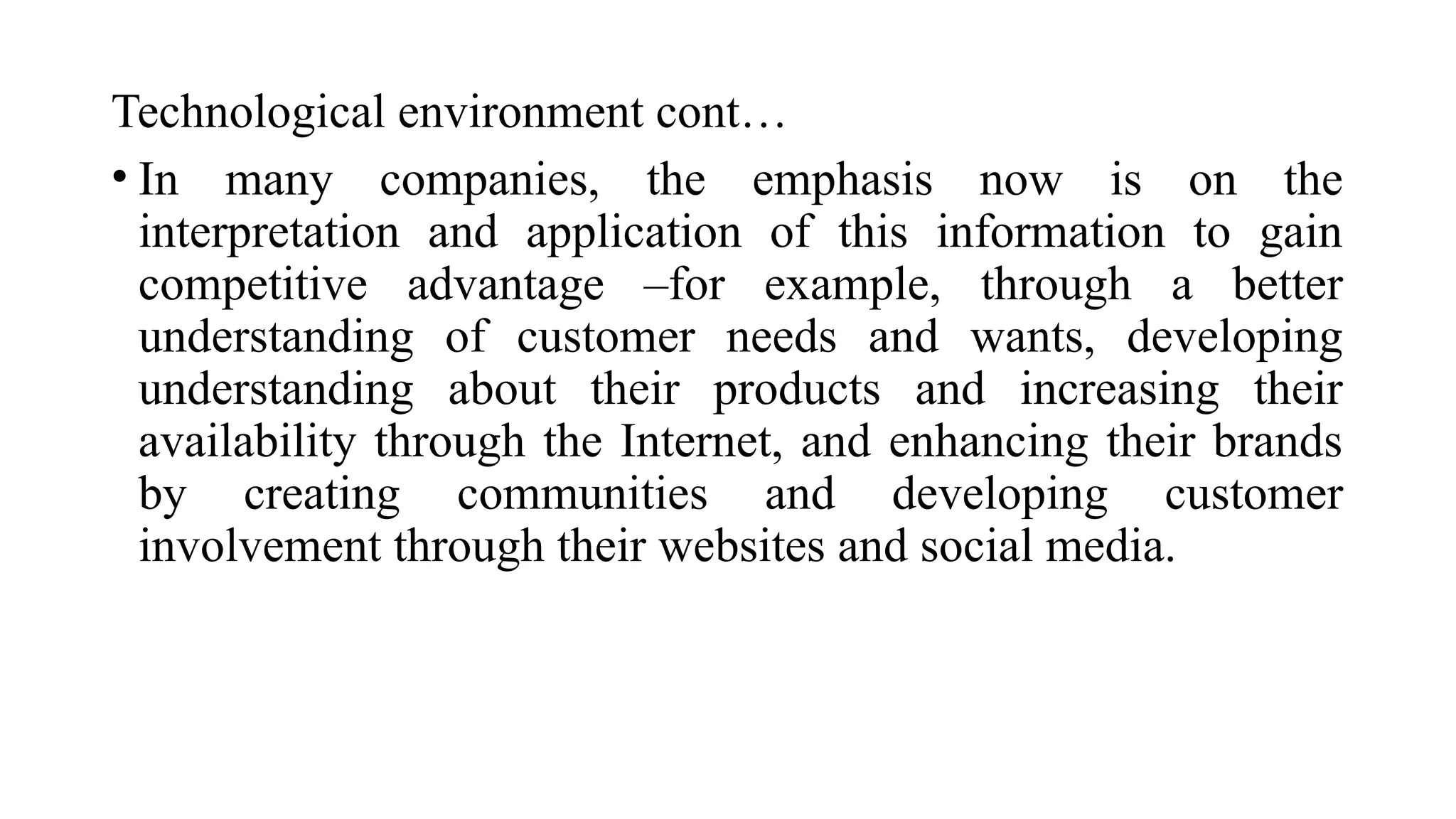 Technological environment cont…
• In many companies, the emphasis now is on the
interpretation and application of this information to gain
competitive advantage –for example, through a better
understanding of customer needs and wants, developing
understanding about their products and increasing their
availability through the Internet, and enhancing their brands
by creating communities and developing customer
involvement through their websites and social media.
 