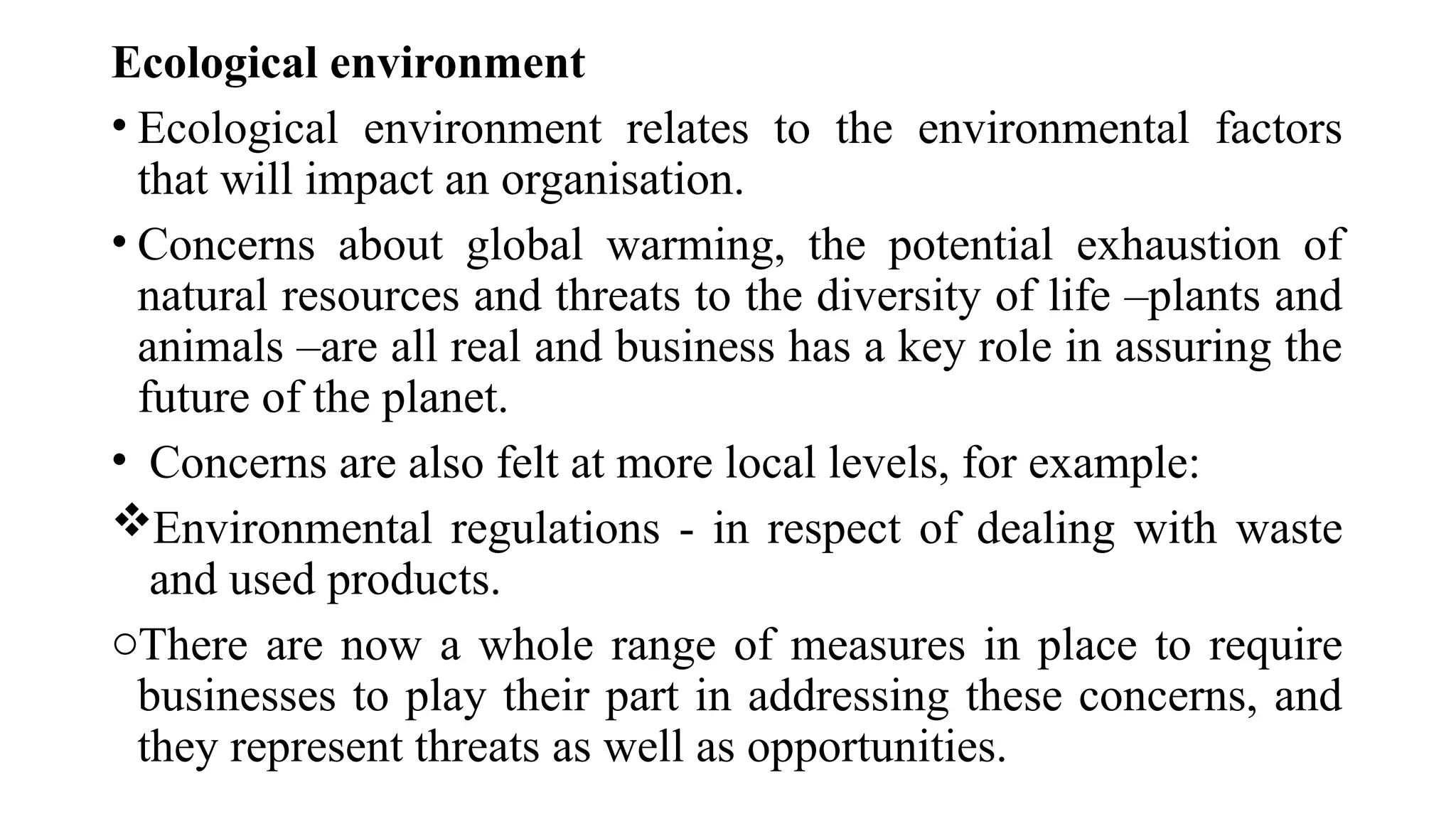 Ecological environment
• Ecological environment relates to the environmental factors
that will impact an organisation.
• Concerns about global warming, the potential exhaustion of
natural resources and threats to the diversity of life –plants and
animals –are all real and business has a key role in assuring the
future of the planet.
• Concerns are also felt at more local levels, for example:
Environmental regulations - in respect of dealing with waste
and used products.
oThere are now a whole range of measures in place to require
businesses to play their part in addressing these concerns, and
they represent threats as well as opportunities.
 
