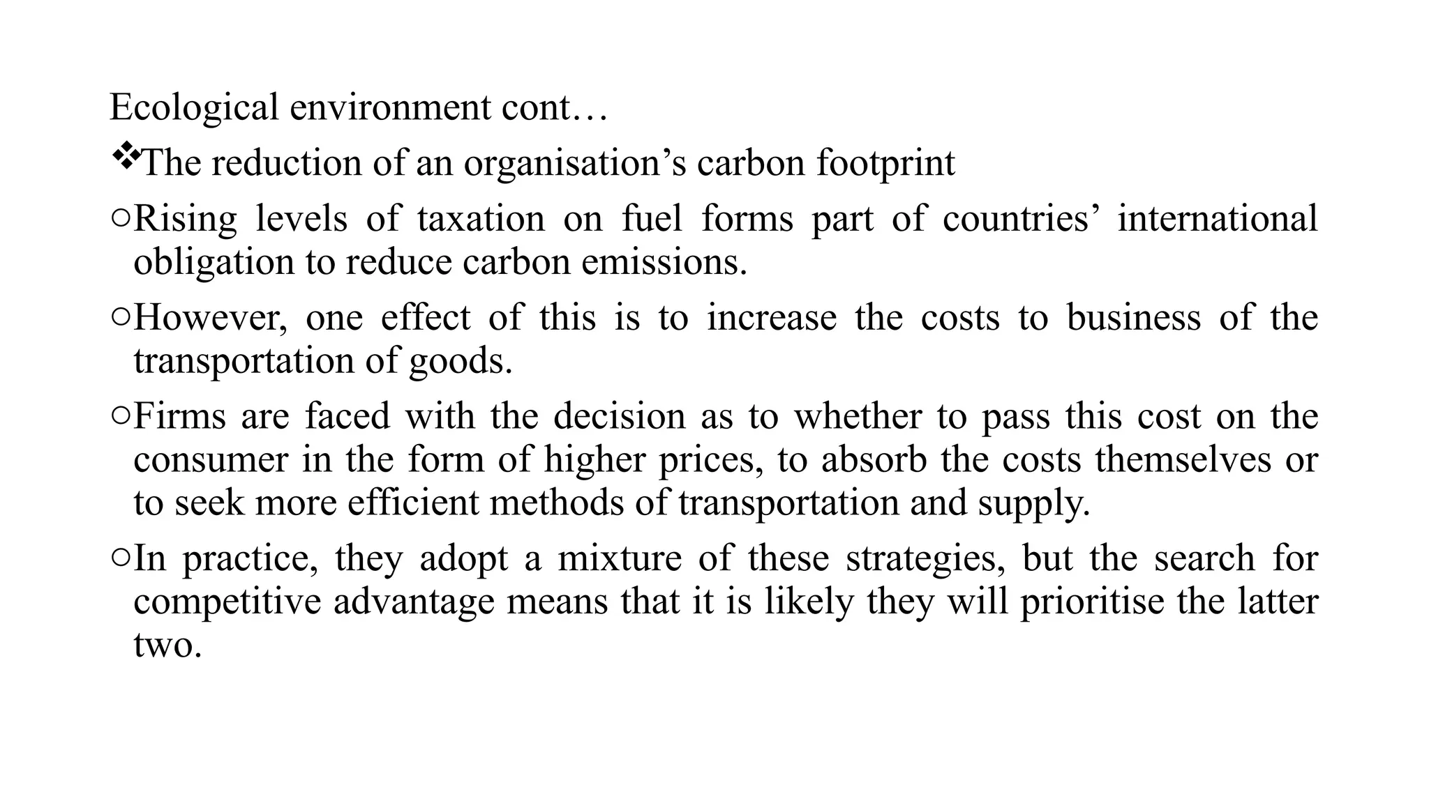 Ecological environment cont…
The reduction of an organisation’s carbon footprint
oRising levels of taxation on fuel forms part of countries’ international
obligation to reduce carbon emissions.
oHowever, one effect of this is to increase the costs to business of the
transportation of goods.
oFirms are faced with the decision as to whether to pass this cost on the
consumer in the form of higher prices, to absorb the costs themselves or
to seek more efficient methods of transportation and supply.
oIn practice, they adopt a mixture of these strategies, but the search for
competitive advantage means that it is likely they will prioritise the latter
two.
 