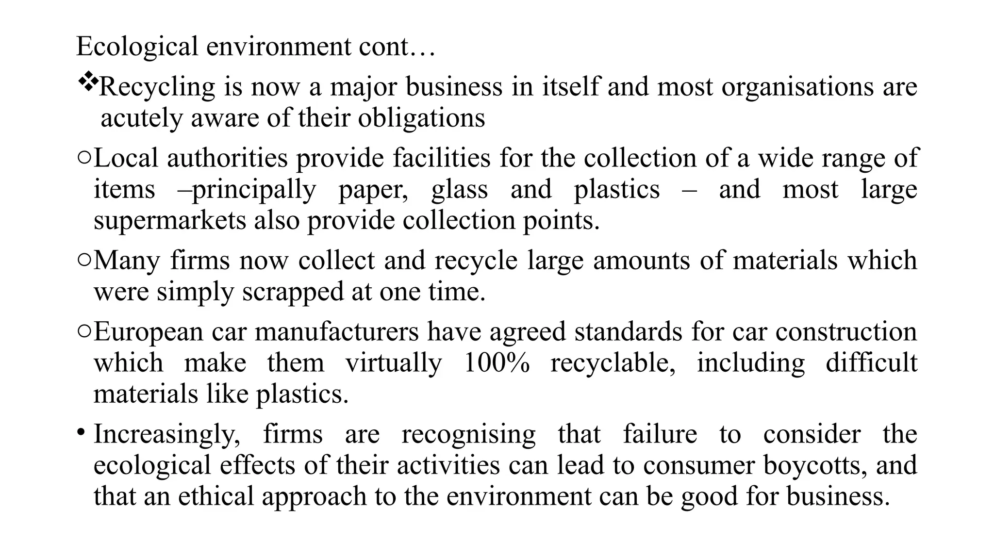 Ecological environment cont…
Recycling is now a major business in itself and most organisations are
acutely aware of their obligations
oLocal authorities provide facilities for the collection of a wide range of
items –principally paper, glass and plastics – and most large
supermarkets also provide collection points.
oMany firms now collect and recycle large amounts of materials which
were simply scrapped at one time.
oEuropean car manufacturers have agreed standards for car construction
which make them virtually 100% recyclable, including difficult
materials like plastics.
• Increasingly, firms are recognising that failure to consider the
ecological effects of their activities can lead to consumer boycotts, and
that an ethical approach to the environment can be good for business.
 