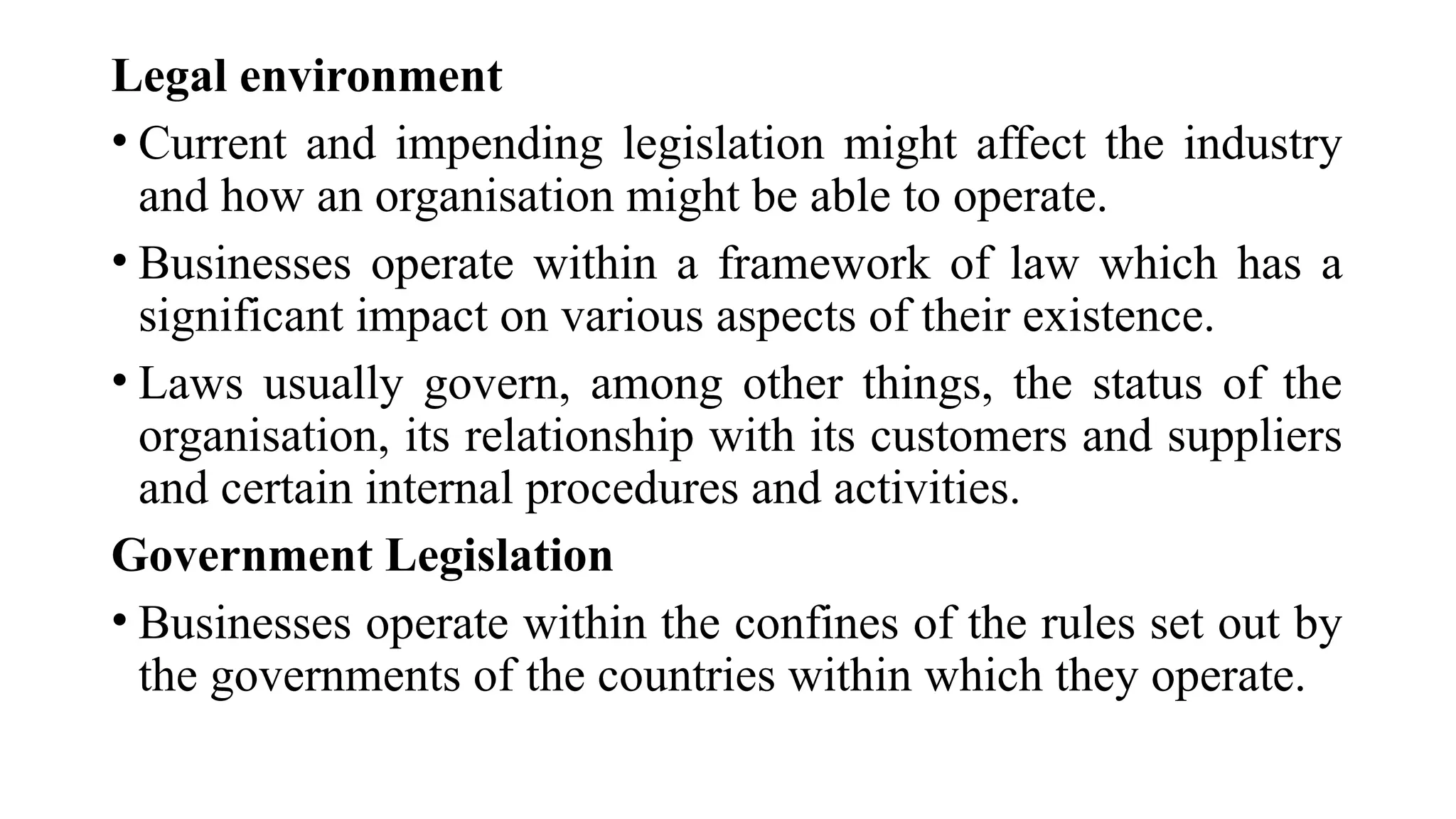 Legal environment
• Current and impending legislation might affect the industry
and how an organisation might be able to operate.
• Businesses operate within a framework of law which has a
significant impact on various aspects of their existence.
• Laws usually govern, among other things, the status of the
organisation, its relationship with its customers and suppliers
and certain internal procedures and activities.
Government Legislation
• Businesses operate within the confines of the rules set out by
the governments of the countries within which they operate.
 