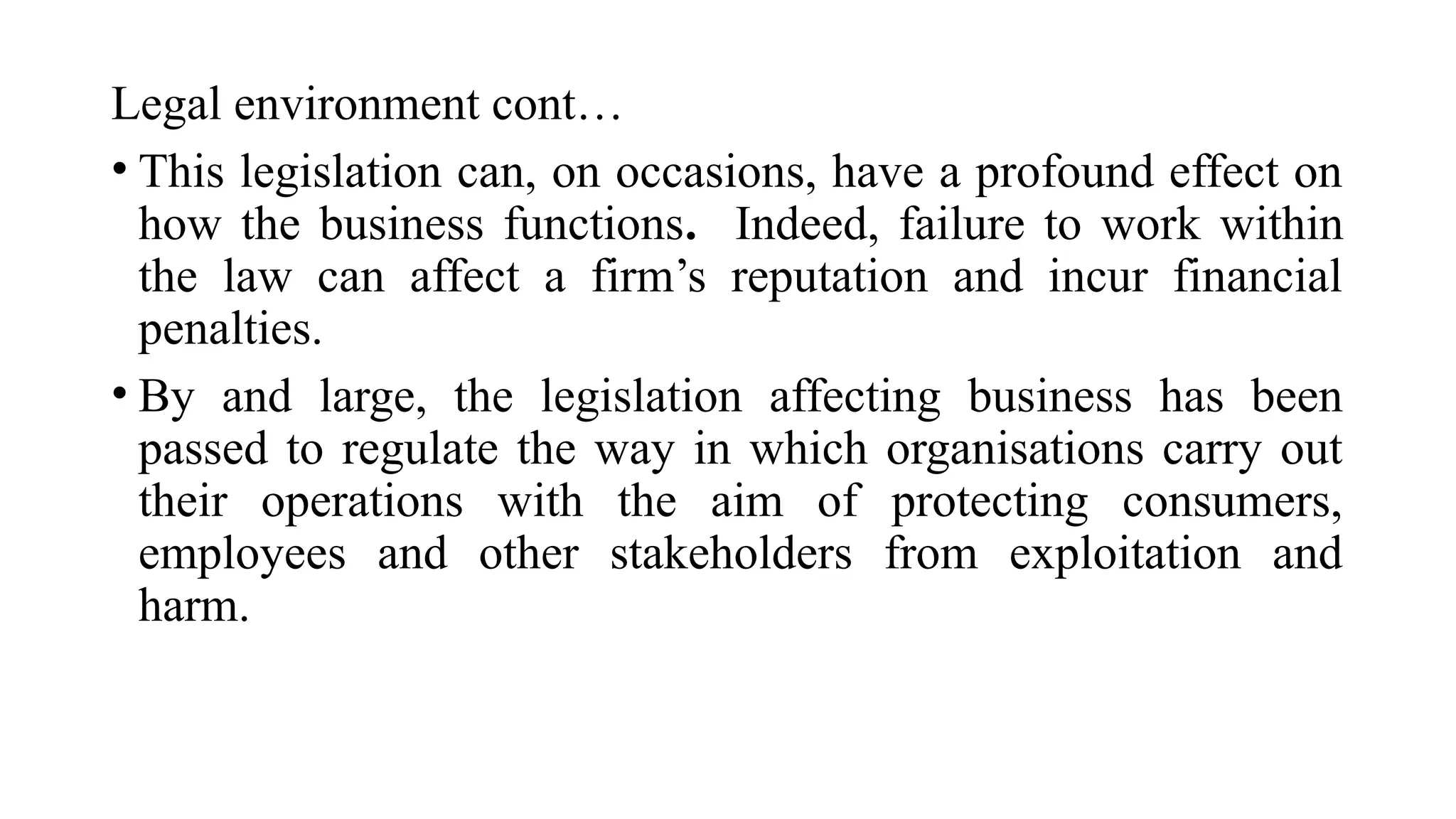 Legal environment cont…
• This legislation can, on occasions, have a profound effect on
how the business functions. Indeed, failure to work within
the law can affect a firm’s reputation and incur financial
penalties.
• By and large, the legislation affecting business has been
passed to regulate the way in which organisations carry out
their operations with the aim of protecting consumers,
employees and other stakeholders from exploitation and
harm.
 