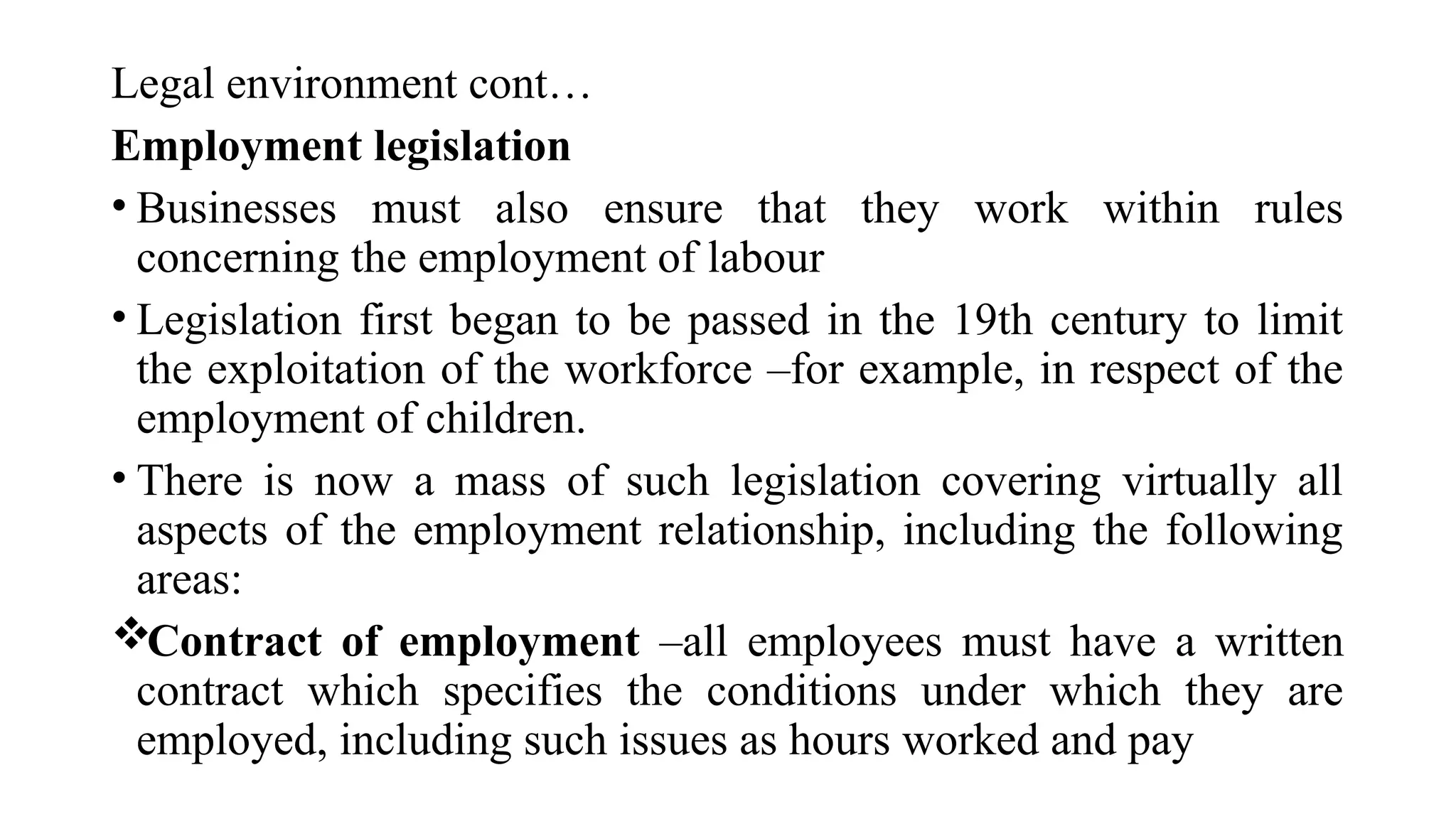 Legal environment cont…
Employment legislation
• Businesses must also ensure that they work within rules
concerning the employment of labour
• Legislation first began to be passed in the 19th century to limit
the exploitation of the workforce –for example, in respect of the
employment of children.
• There is now a mass of such legislation covering virtually all
aspects of the employment relationship, including the following
areas:
Contract of employment –all employees must have a written
contract which specifies the conditions under which they are
employed, including such issues as hours worked and pay
 