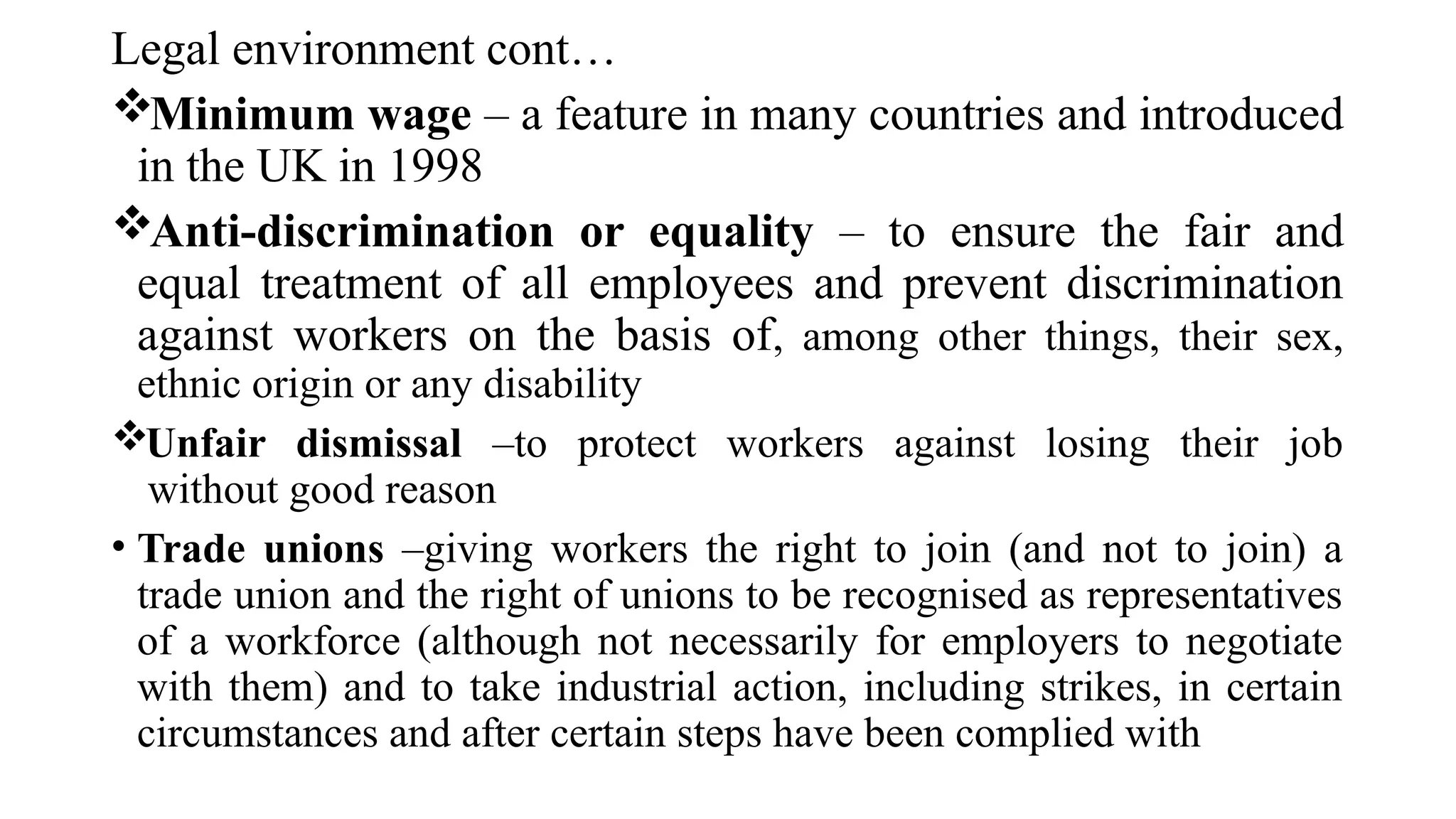 Legal environment cont…
Minimum wage – a feature in many countries and introduced
in the UK in 1998
Anti-discrimination or equality – to ensure the fair and
equal treatment of all employees and prevent discrimination
against workers on the basis of, among other things, their sex,
ethnic origin or any disability
Unfair dismissal –to protect workers against losing their job
without good reason
• Trade unions –giving workers the right to join (and not to join) a
trade union and the right of unions to be recognised as representatives
of a workforce (although not necessarily for employers to negotiate
with them) and to take industrial action, including strikes, in certain
circumstances and after certain steps have been complied with
 