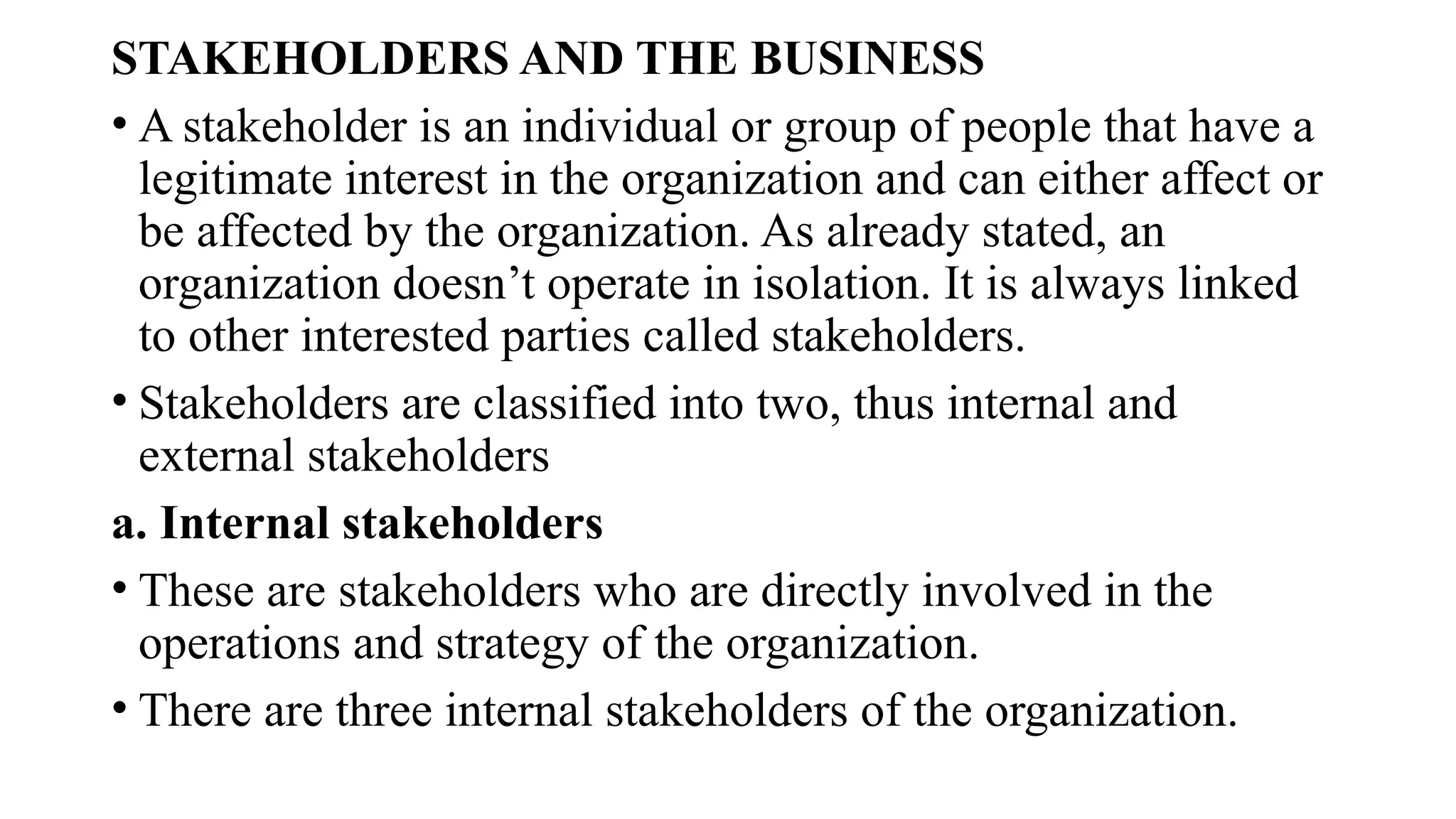 STAKEHOLDERS AND THE BUSINESS
• A stakeholder is an individual or group of people that have a
legitimate interest in the organization and can either affect or
be affected by the organization. As already stated, an
organization doesn’t operate in isolation. It is always linked
to other interested parties called stakeholders.
• Stakeholders are classified into two, thus internal and
external stakeholders
a. Internal stakeholders
• These are stakeholders who are directly involved in the
operations and strategy of the organization.
• There are three internal stakeholders of the organization.
 