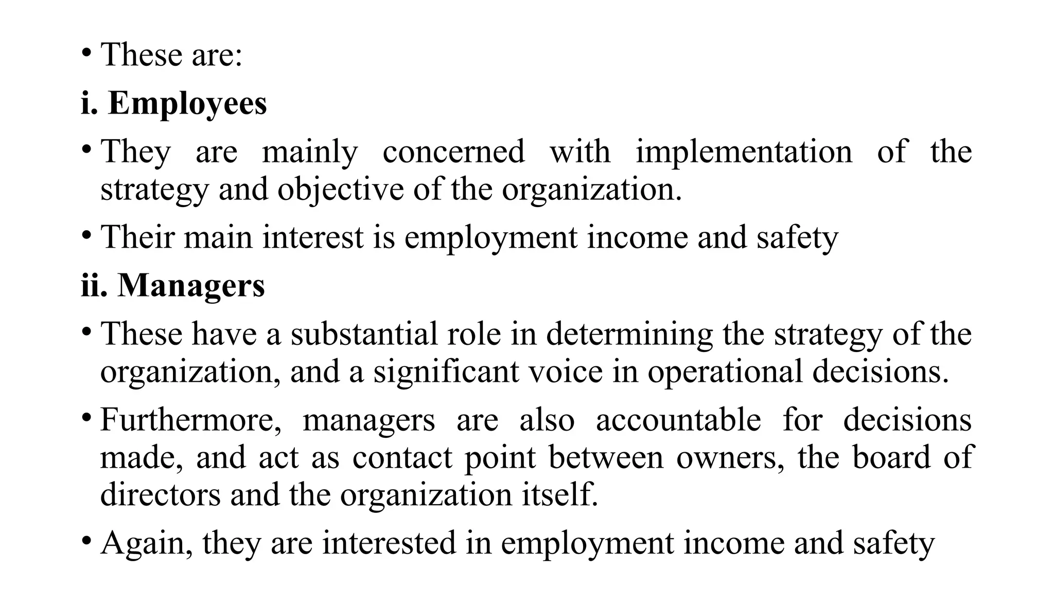 • These are:
i. Employees
• They are mainly concerned with implementation of the
strategy and objective of the organization.
• Their main interest is employment income and safety
ii. Managers
• These have a substantial role in determining the strategy of the
organization, and a significant voice in operational decisions.
• Furthermore, managers are also accountable for decisions
made, and act as contact point between owners, the board of
directors and the organization itself.
• Again, they are interested in employment income and safety
 