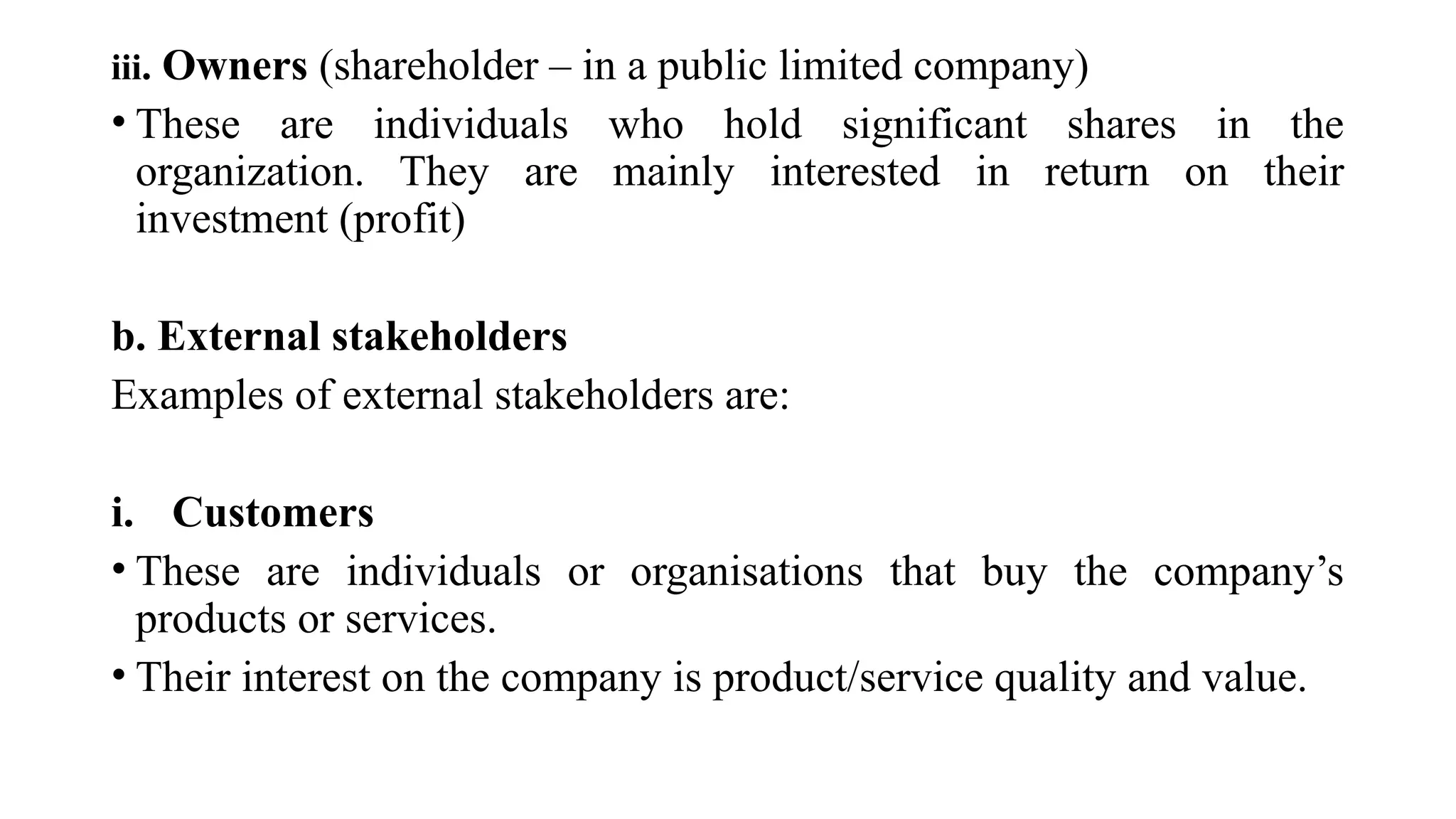 iii. Owners (shareholder – in a public limited company)
• These are individuals who hold significant shares in the
organization. They are mainly interested in return on their
investment (profit)
b. External stakeholders
Examples of external stakeholders are:
i. Customers
• These are individuals or organisations that buy the company’s
products or services.
• Their interest on the company is product/service quality and value.
 
